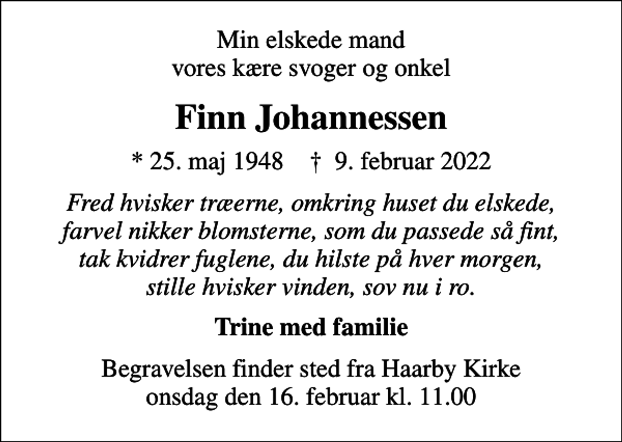 <p>Min elskede mand vores kære svoger og onkel<br />Finn Johannessen<br />* 25. maj 1948 ✝ 9. februar 2022<br />Fred hvisker træerne, omkring huset du elskede, farvel nikker blomsterne, som du passede så fint, tak kvidrer fuglene, du hilste på hver morgen, stille hvisker vinden, sov nu i ro.<br />Trine med familie<br />Begravelsen finder sted fra onsdag den 16. februar kl. 11.00</p>