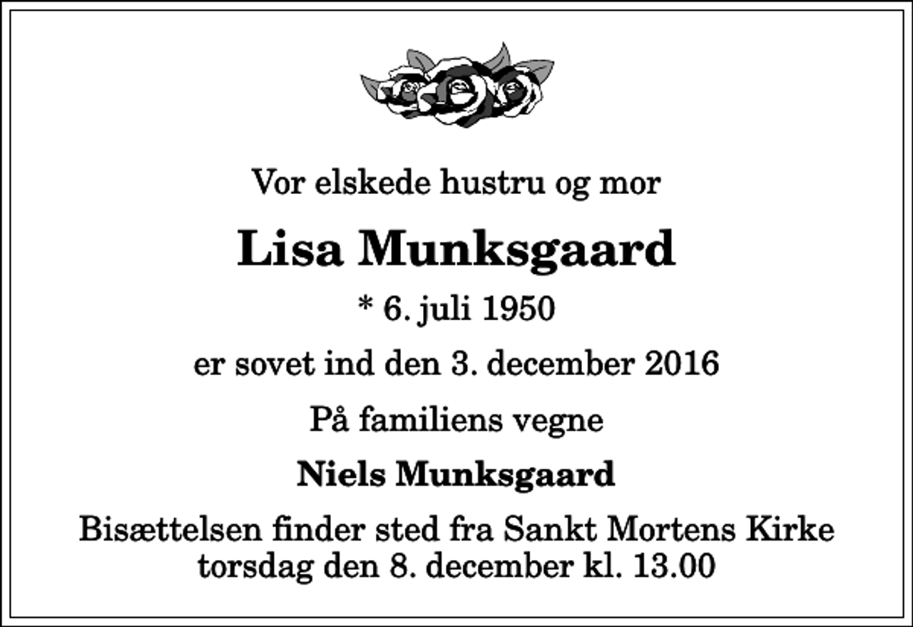 <p>Vor elskede hustru og mor<br />Lisa Munksgaard<br />* 6. juli 1950<br />er sovet ind den 3. december 2016<br />På familiens vegne<br />Niels Munksgaard<br />Bisættelsen finder sted fra Sankt Mortens Kirke torsdag den 8. december kl. 13.00</p>