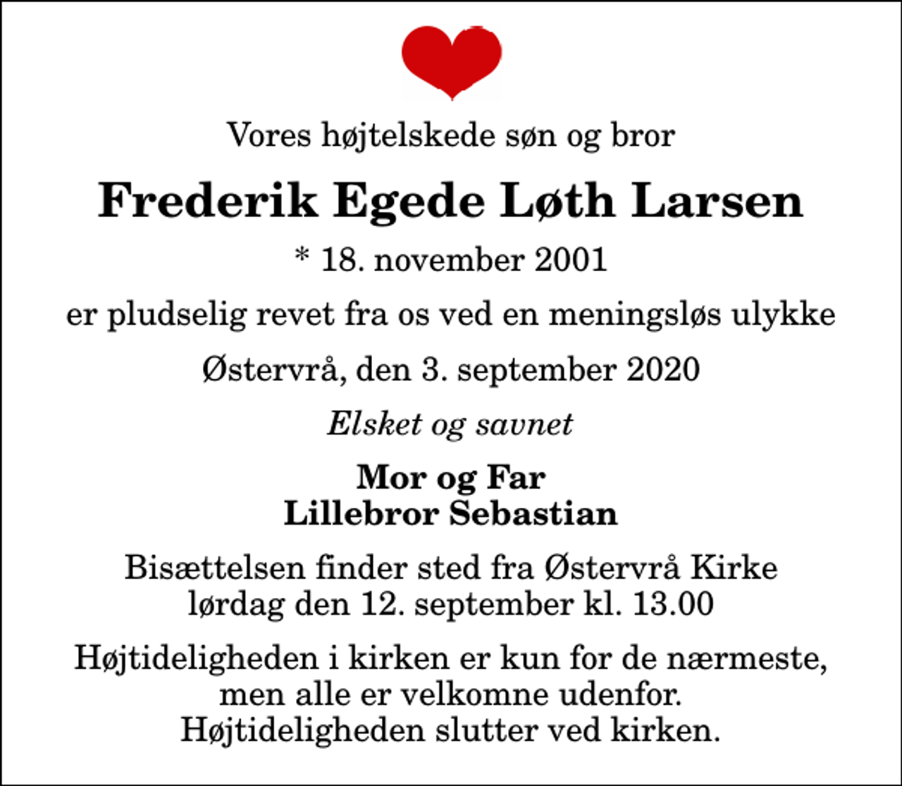 <p>Vores højtelskede søn og bror<br />Frederik Egede Løth Larsen<br />* 18. november 2001<br />er pludselig revet fra os ved en meningsløs ulykke<br />Østervrå, den 3. september 2020<br />Elsket og savnet<br />Mor og Far Lillebror Sebastian<br />Bisættelsen finder sted fra Østervrå Kirke lørdag den 12. september kl. 13.00 Højtideligheden i kirken er kun for de nærmeste, men alle er velkomne udenfor. Højtideligheden slutter ved kirken.</p>