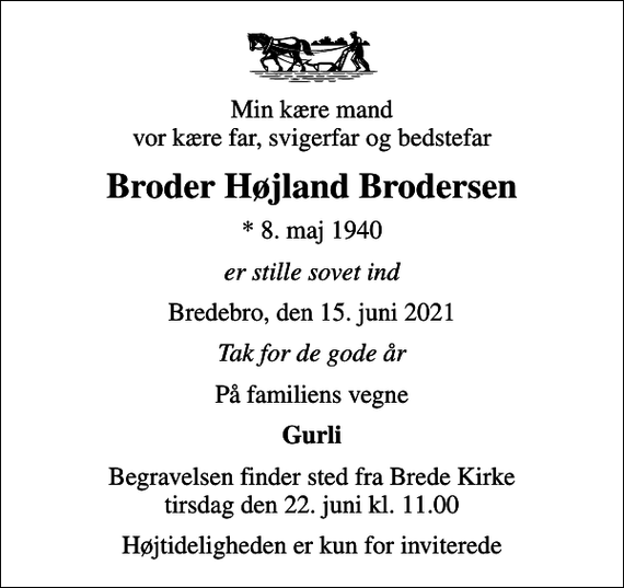 <p>Min kære mand vor kære far, svigerfar og bedstefar<br />Broder Højland Brodersen<br />* 8. maj 1940<br />er stille sovet ind<br />Bredebro, den 15. juni 2021<br />Tak for de gode år<br />På familiens vegne<br />Gurli<br />Begravelsen finder sted fra Brede Kirke tirsdag den 22. juni kl. 11.00<br />Højtideligheden er kun for inviterede</p>