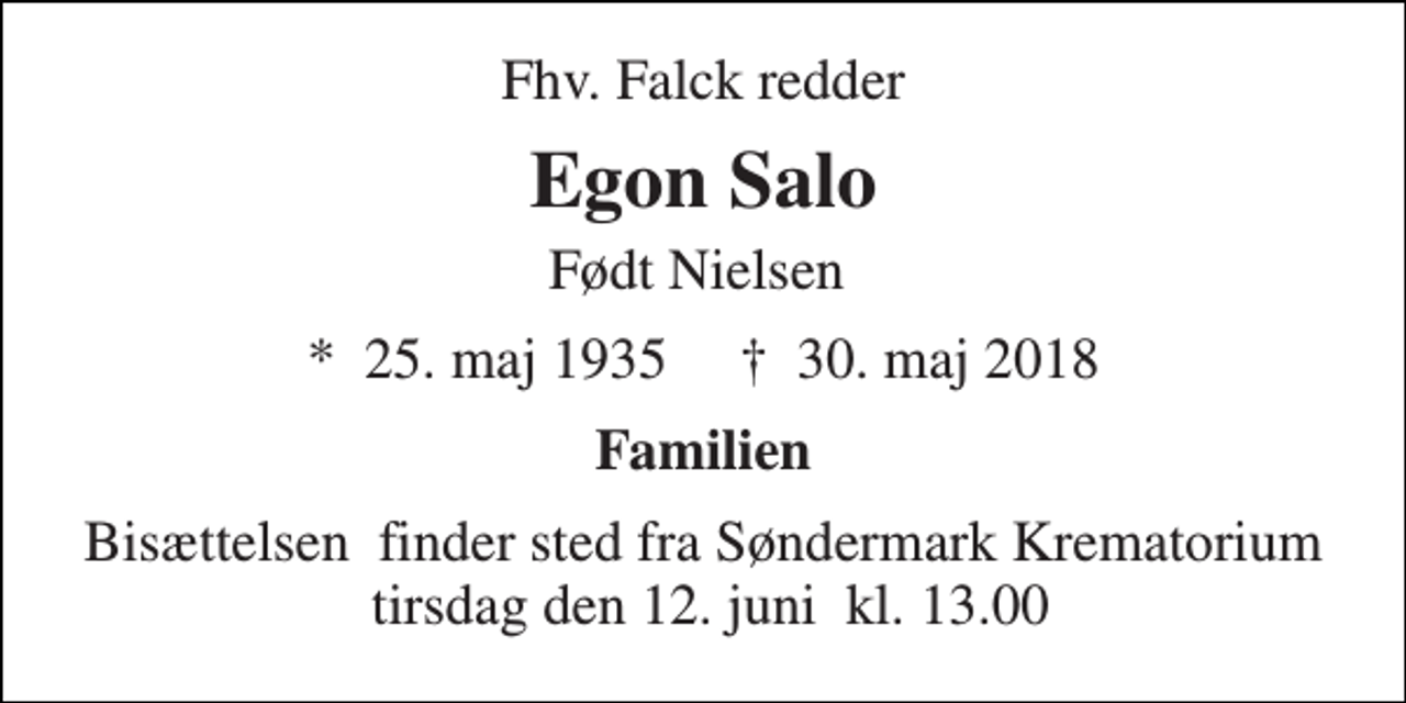<p>Fhv. Falck redder<br />Egon Salo<br />Født Nielsen<br />★​ 25. maj 1935​ ✝​ 30. maj 2018<br />Familien<br />Bisættelsen​ finder sted fra Søndermark Krematorium tirsdag den 12. juni​ kl. 13.00</p>