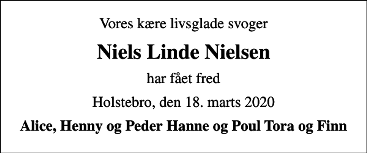 <p>Vores kære livsglade svoger<br />Niels Linde Nielsen<br />har fået fred<br />Holstebro, den 18. marts 2020<br />Alice, Henny og Peder Hanne og Poul Tora og Finn</p>