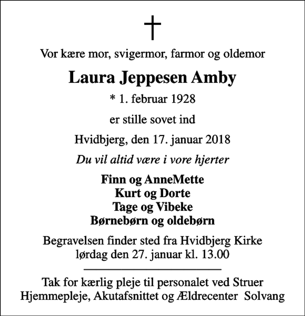 <p>Vor kære mor, svigermor, farmor og oldemor<br />Laura Jeppesen Amby<br />* 1. februar 1928<br />er stille sovet ind<br />Hvidbjerg, den 17. januar 2018<br />Du vil altid være i vore hjerter<br />Finn og AnneMette Kurt og Dorte Tage og Vibeke Børnebørn og oldebørn<br />Begravelsen finder sted fra Hvidbjerg Kirke lørdag den 27. januar kl. 13.00<br />Tak for kærlig pleje til personalet ved Struer Hjemmepleje, Akutafsnittet og Ældrecenter Solvang</p>