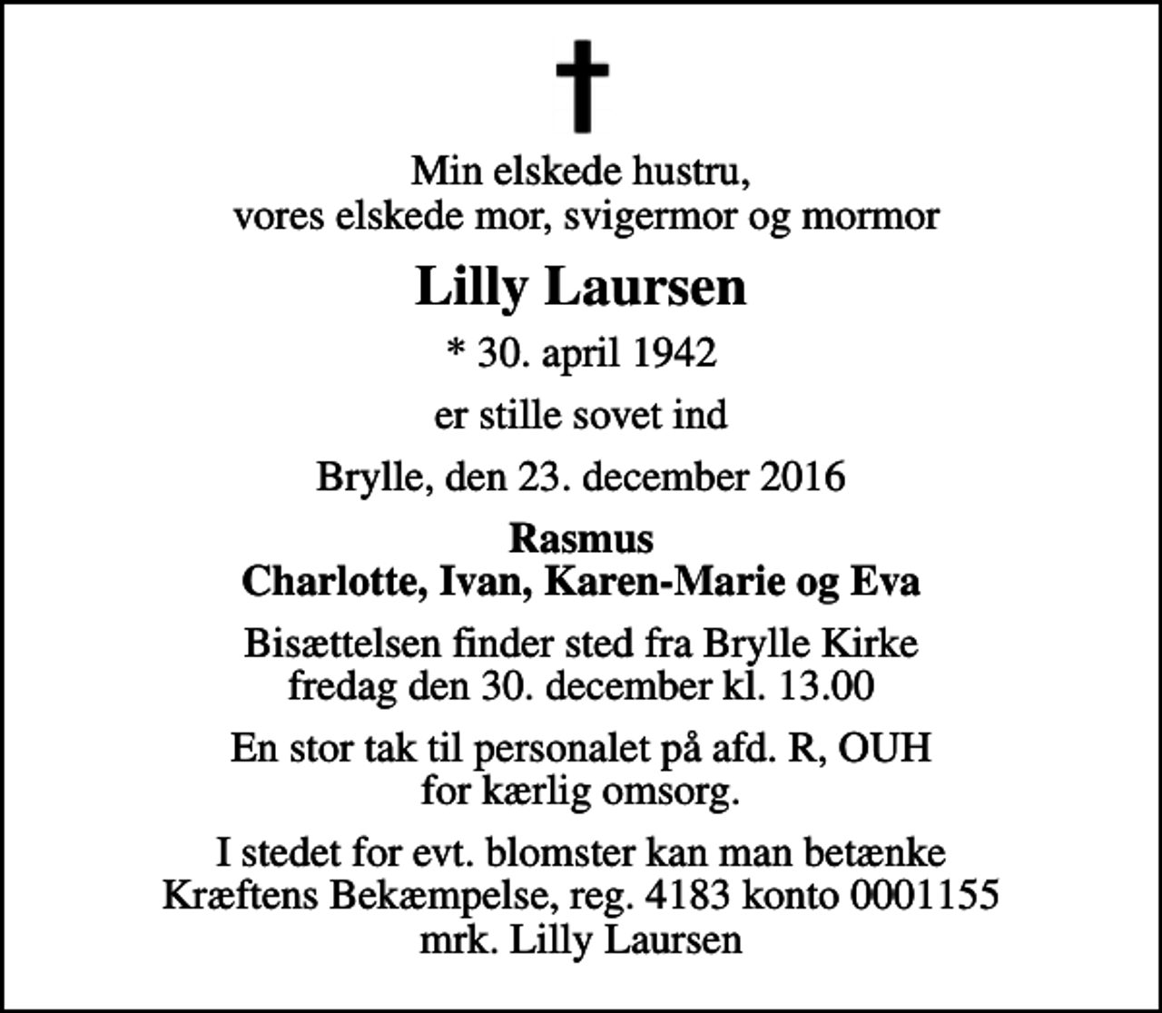 <p>Min elskede hustru, vores elskede mor, svigermor og mormor<br />Lilly Laursen<br />* 30. april 1942<br />er stille sovet ind<br />Brylle, den 23. december 2016<br />Rasmus Charlotte, Ivan, Karen-Marie og Eva<br />Bisættelsen finder sted fra Brylle Kirke fredag den 30. december kl. 13.00<br />En stor tak til personalet på afd. R, OUH for kærlig omsorg.<br />I stedet for evt. blomster kan man betænke<br />Kræftens Bekæmpelse reg.4183konto0001155mrk. Lilly<br />Laursen</p>