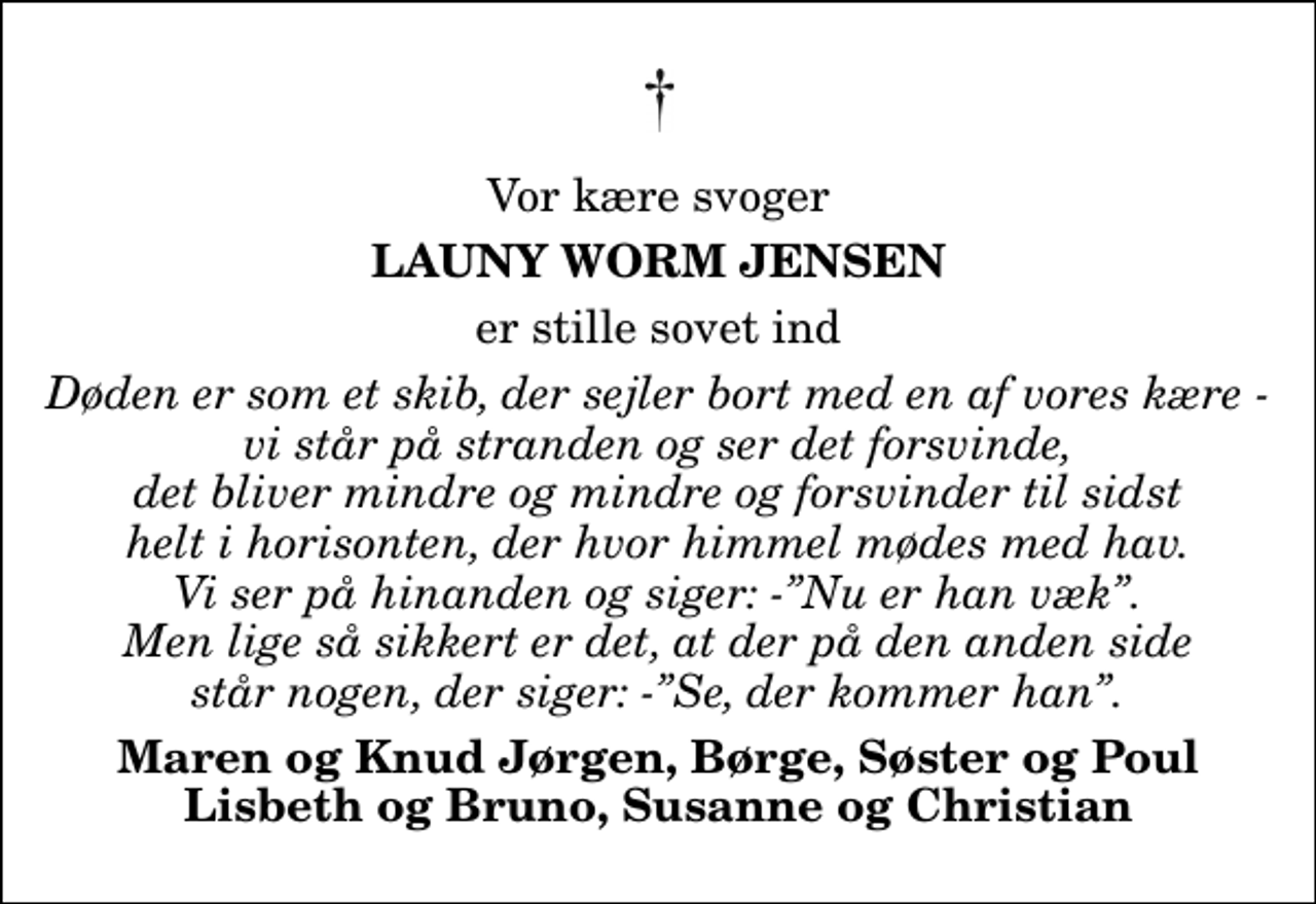 <p>Vor kære svoger<br />Launy Worm Jensen<br />er stille sovet ind<br />Døden er som et skib, der sejler bort med en af vores kære - vi står på stranden og ser det forsvinde, det bliver mindre og mindre og forsvinder til sidst helt i horisonten, der hvor himmel mødes med hav. Vi ser på hinanden og siger: -Nu er han væk. Men lige så sikkert er det, at der på den anden side står nogen, der siger: -Se, der kommer han.<br />Maren og Knud Jørgen, Børge, Søster og Poul Lisbeth og Bruno, Susanne og Christian</p>