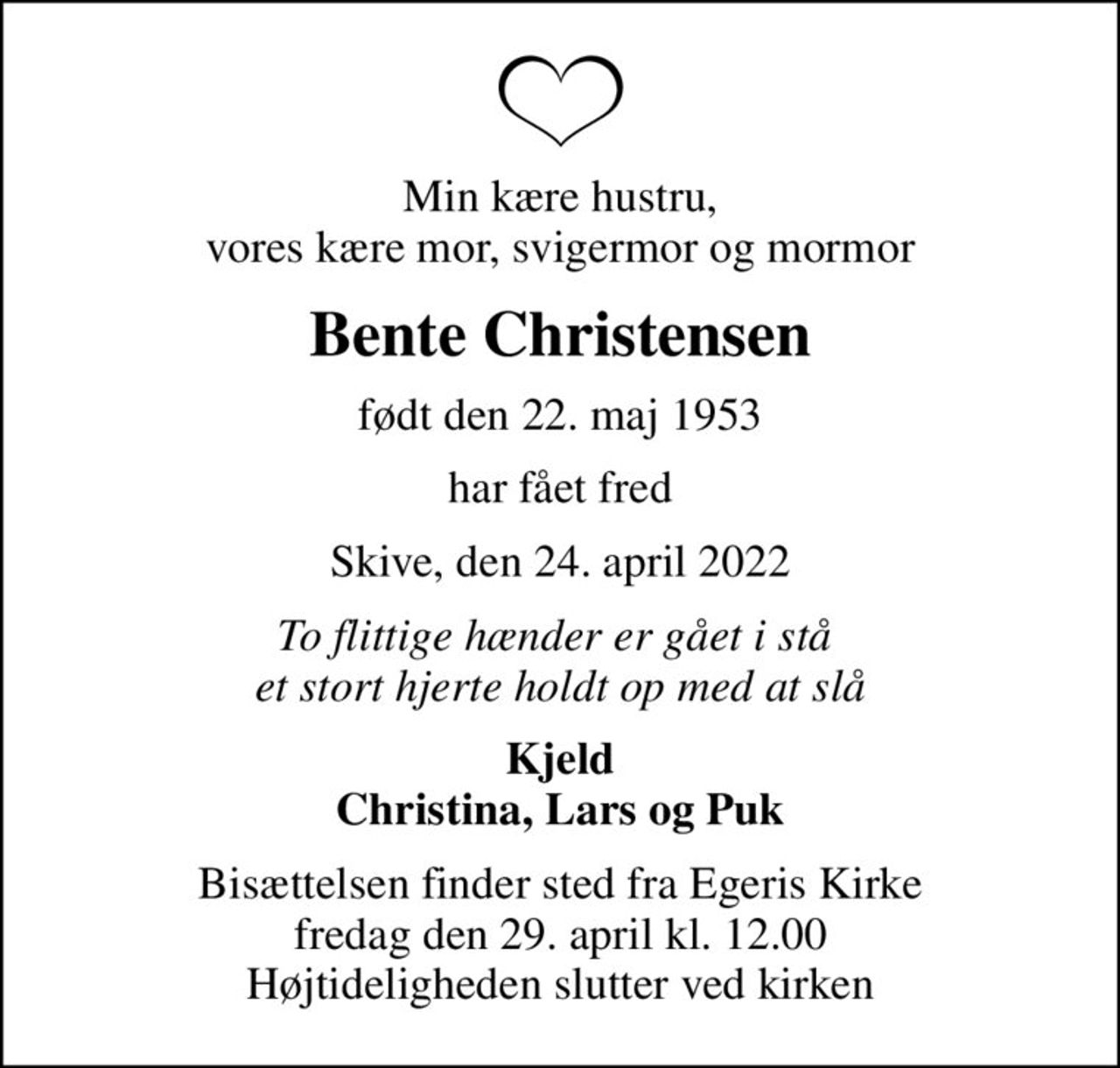 Min kære hustru, vores kære mor, svigermor og mormor
Bente Christensen
født den 22. maj 1953
har fået fred
Skive, den 24. april 2022
To flittige hænder er gået i stå  et stort hjerte holdt op med at slå
Kjeld Christina, Lars og Puk
Bisættelsen finder sted fra Egeris Kirke  fredag den 29. april kl. 12.00  Højtideligheden slutter ved kirken