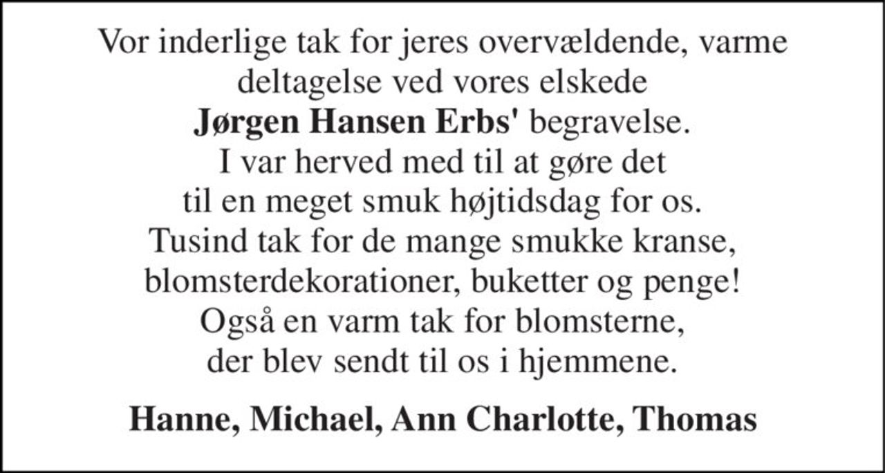 Vor inderlige tak for jeres overvældende, varme deltagelse ved vores elskede Jørgen Hansen Erbs' begravelse. I var herved med til at gøre det til en meget smuk højtidsdag for os. Tusind tak for de mange smukke kranse, blomsterdekorationer, buketter og penge! Også en varm tak for blomsterne, der blev sendt til os i hjemmene. 
Hanne, Michael, Ann Charlotte, Thomas