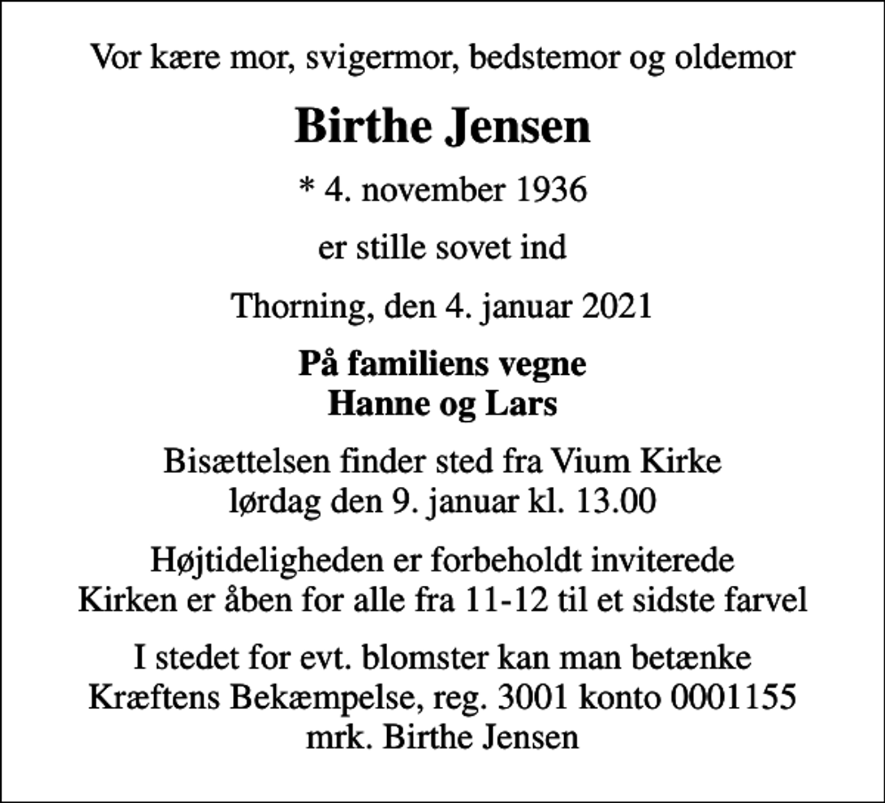 <p>Vor kære mor, svigermor, bedstemor og oldemor<br />Birthe Jensen<br />* 4. november 1936<br />er stille sovet ind<br />Thorning, den 4. januar 2021<br />På familiens vegne Hanne og Lars<br />Bisættelsen finder sted fra Vium Kirke lørdag den 9. januar kl. 13.00<br />Højtideligheden er forbeholdt inviterede Kirken er åben for alle fra 11-12 til et sidste farvel<br />I stedet for evt. blomster kan man betænke<br />Kræftens Bekæmpelse reg.3001konto0001155mrk. Birthe<br />Jensen</p>