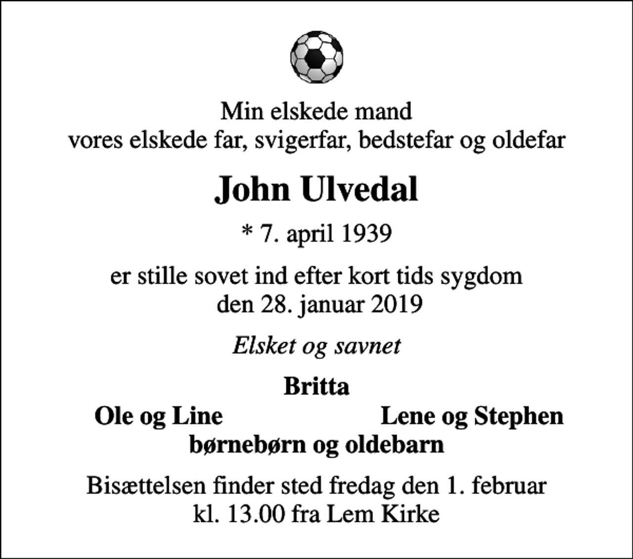 <p>Min elskede mand vores elskede far, svigerfar, bedstefar og oldefar<br />John Ulvedal<br />* 7. april 1939<br />er stille sovet ind efter kort tids sygdom den 28. januar 2019<br />Elsket og savnet<br />Britta<br />Ole og Line<br />Lene og Stephen<br />Bisættelsen finder sted fredag den 1. februar kl. 13.00 fra Lem Kirke</p>