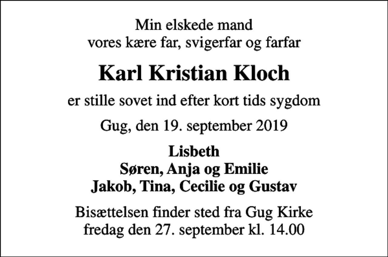<p>Min elskede mand vores kære far, svigerfar og farfar<br />Karl Kristian Kloch<br />er stille sovet ind efter kort tids sygdom<br />Gug, den 19. september 2019<br />Lisbeth Søren, Anja og Emilie Jakob, Tina, Cecilie og Gustav<br />Bisættelsen finder sted fra Gug Kirke fredag den 27. september kl. 14.00</p>
