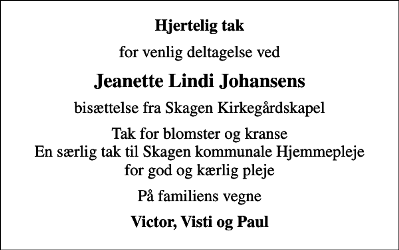 <p>Hjertelig tak<br />for venlig deltagelse ved<br />Jeanette Lindi Johansens<br />bisættelse fra Skagen Kirkegårdskapel<br />Tak for blomster og kranse En særlig tak til Skagen kommunale Hjemmepleje for god og kærlig pleje<br />På familiens vegne<br />Victor, Visti og Paul</p>