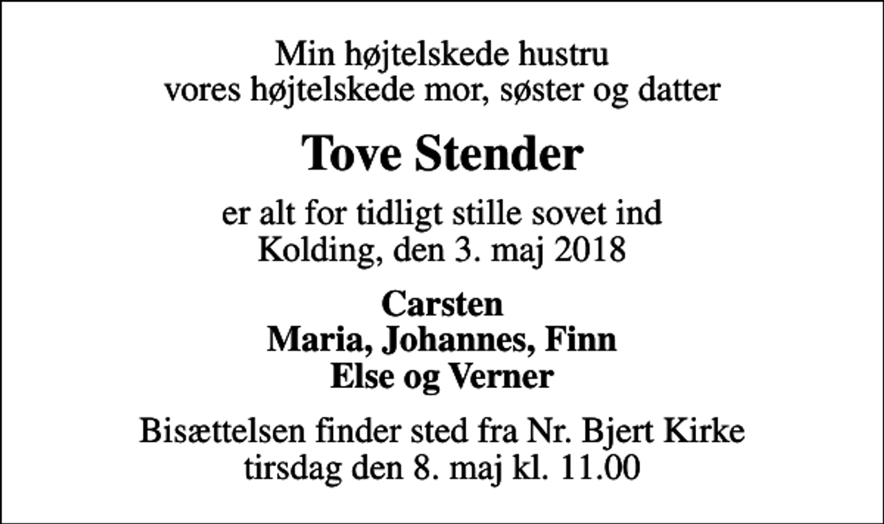 <p>Min højtelskede hustru vores højtelskede mor, søster og datter<br />Tove Stender<br />er alt for tidligt stille sovet ind Kolding, den 3. maj 2018<br />Carsten Maria, Johannes, Finn Else og Verner<br />Bisættelsen finder sted fra Nr. Bjert Kirke tirsdag den 8. maj kl. 11.00</p>