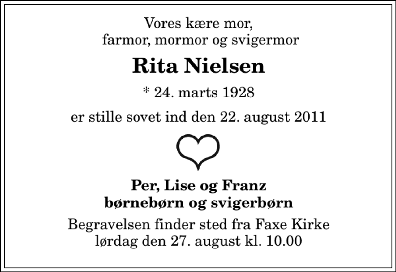 <p>Vores kære mor, farmor,mormor og svigermor<br />Rita Nielsen<br />* 24. marts 1928<br />er stille sovet ind den 22. august 2011<br />(her skal laves et åbent hjerte)<br />Per, Lise og Franz børnebørn og svigerbørn<br />Begravelsen finder sted fra Faxe Kirke lørdag den 27. august kl. 10.00</p>