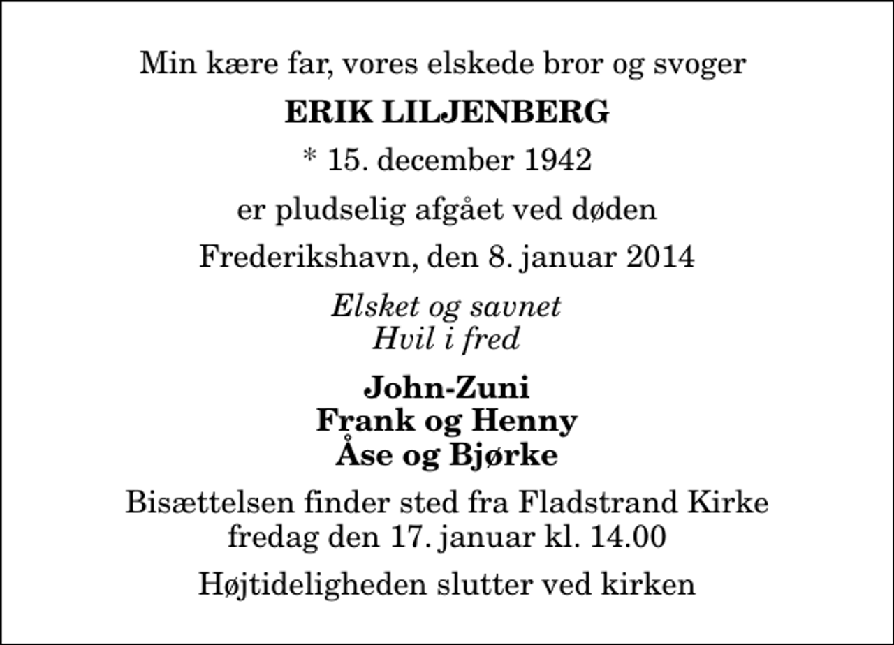 <p>Min kære far, vores elskede bror og svoger<br />Erik Liljenberg<br />* 15. december 1942<br />er pludselig afgået ved døden<br />Frederikshavn, den 8. januar 2014<br />Elsket og savnet Hvil i fred<br />John-Zuni Frank og Henny Åse og Bjørke<br />Bisættelsen finder sted fra Fladstrand Kirke fredag den 17. januar kl. 14.00<br />Højtideligheden slutter ved kirken</p>