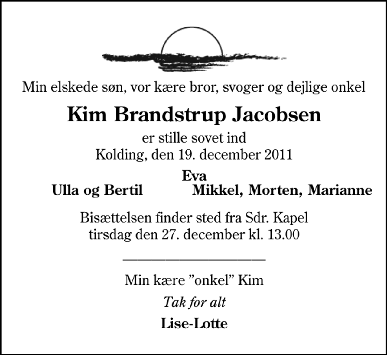 <p>Min elskede søn, vor kære bror, svoger og dejlige onkel<br />Kim Brandstrup Jacobsen<br />er stille sovet ind Kolding, den 19. december 2011<br />Eva<br />Ulla og Bertil<br />Mikkel, Morten, Marianne<br />Bisættelsen finder sted fra Sdr. Kapel tirsdag den 27. december kl. 13.00<br />Min kære onkel Kim<br />Tak for alt<br />Lise-Lotte</p>