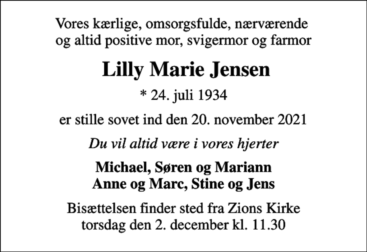 <p>Vores kærlige, omsorgsfulde, nærværende og altid positive mor, svigermor og farmor<br />Lilly Marie Jensen<br />* 24. juli 1934<br />er stille sovet ind den 20. november 2021<br />Du vil altid være i vores hjerter<br />Michael, Søren og Mariann Anne og Marc, Stine og Jens<br />Bisættelsen finder sted fra Zions Kirke torsdag den 2. december kl. 11.30</p>
