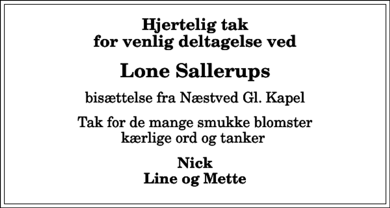<p>Hjertelig tak for venlig deltagelse ved<br />Lone Sallerups<br />bisættelse fra Næstved Gl. Kapel<br />Tak for de mange smukke blomster kærlige ord og tanker<br />Nick Line og Mette</p>
