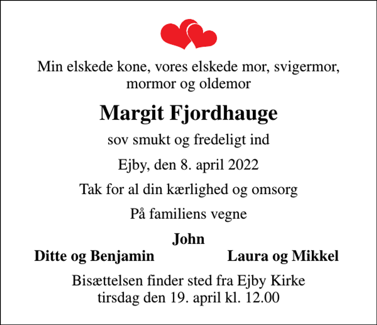 <p>Min elskede kone, vores elskede mor, svigermor, mormor og oldemor<br />Margit Fjordhauge<br />sov smukt og fredeligt ind<br />Ejby, den 8. april 2022<br />Tak for al din kærlighed og omsorg<br />På familiens vegne<br />John<br />Ditte og Benjamin<br />Laura og Mikkel<br />Bisættelsen finder sted fra Ejby Kirke tirsdag den 19. april kl. 12.00</p>