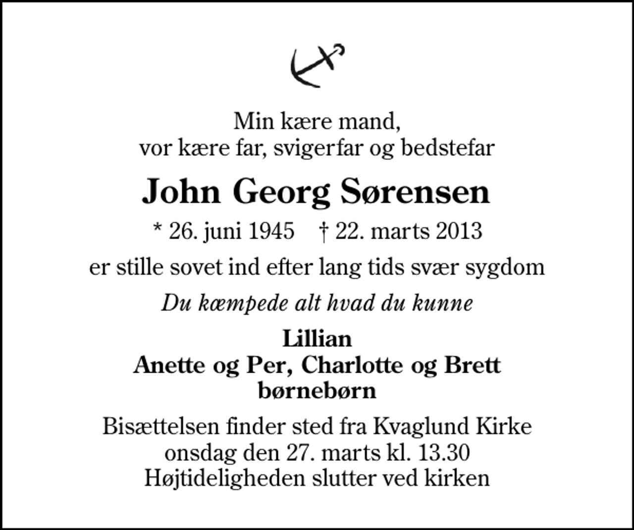 <p>Min kære mand, vor kære far, svigerfar og bedstefar<br />John Georg Sørensen<br />* 26. juni 1945 ✝ 22. marts 2013<br />er stille sovet ind efter lang tids svær sygdom<br />Du kæmpede alt hvad du kunne<br />Lillian Anette og Per, Charlotte og Brett børnebørn<br />Bisættelsen finder sted fra Kvaglund Kirke onsdag den 27. marts kl. 13.30 Højtideligheden slutter ved kirken</p>