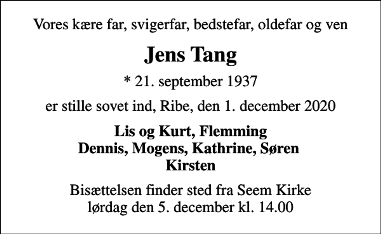 <p>Vores kære far, svigerfar, bedstefar, oldefar og ven<br />Jens Tang<br />* 21. september 1937<br />er stille sovet ind, Ribe, den 1. december 2020<br />Lis og Kurt, Flemming Dennis, Mogens, Kathrine, Søren Kirsten<br />Bisættelsen finder sted fra Seem Kirke lørdag den 5. december kl. 14.00</p>