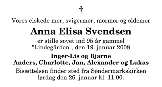 <p>Vores elskede mor, svigermor, mormor og oldemor<br />Anna Elisa Svendsen<br />er stille sovet ind 95 år gammel &quot;Lindegården&quot;, den 19. januar 2008<br />Inger-Lis og Bjarne Anders, Charlotte, Jan, Alexander og Lukas<br />Bisættelsen finder sted fra Søndermarkskirken lørdag den 26. januar kl. 11.00</p>