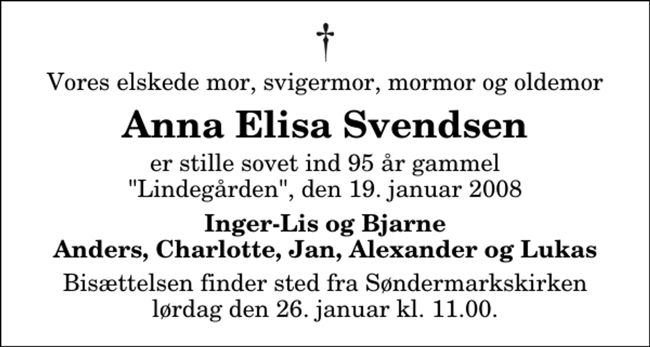 <p>Vores elskede mor, svigermor, mormor og oldemor<br />Anna Elisa Svendsen<br />er stille sovet ind 95 år gammel "Lindegården", den 19. januar 2008<br />Inger-Lis og Bjarne Anders, Charlotte, Jan, Alexander og Lukas<br />Bisættelsen finder sted fra Søndermarkskirken lørdag den 26. januar kl. 11.00</p>