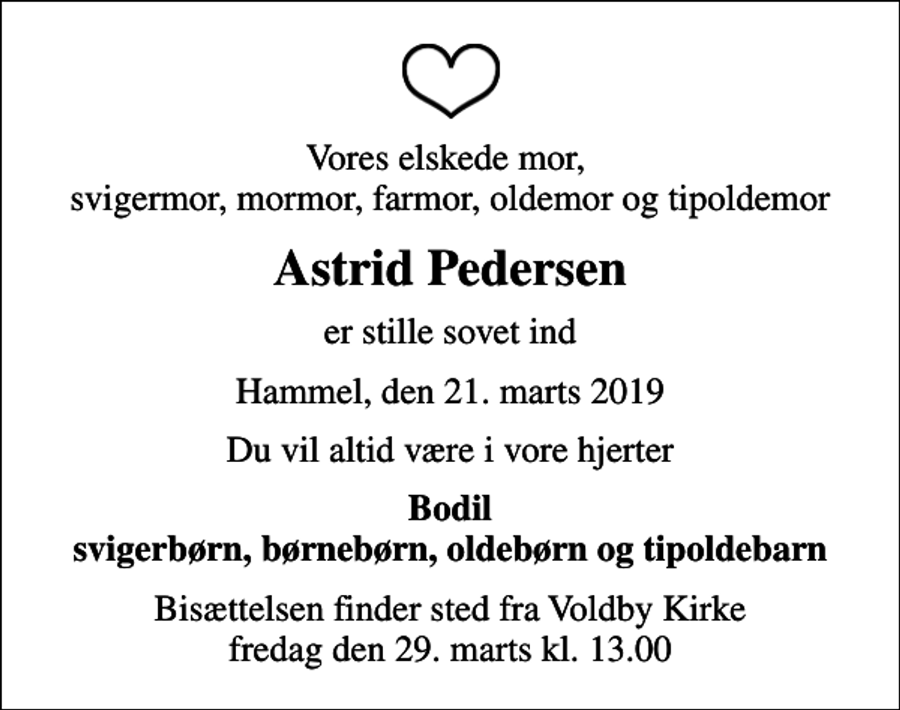 <p>Vores elskede mor, svigermor, mormor, farmor, oldemor og tipoldemor<br />Astrid Pedersen<br />er stille sovet ind<br />Hammel, den 21. marts 2019<br />Du vil altid være i vore hjerter<br />Bodil svigerbørn, børnebørn, oldebørn og tipoldebarn<br />Bisættelsen finder sted fra Voldby Kirke fredag den 29. marts kl. 13.00</p>