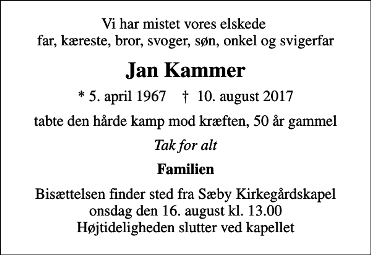 <p>Vi har mistet vores elskede far, kæreste, bror, svoger, søn, onkel og svigerfar<br />Jan Kammer<br />* 5. april 1967 ✝ 10. august 2017<br />tabte den hårde kamp mod kræften, 50 år gammel<br />Tak for alt<br />Familien<br />Bisættelsen finder sted fra Sæby Kirkegårdskapel onsdag den 16. august kl. 13.00 Højtideligheden slutter ved kapellet</p>