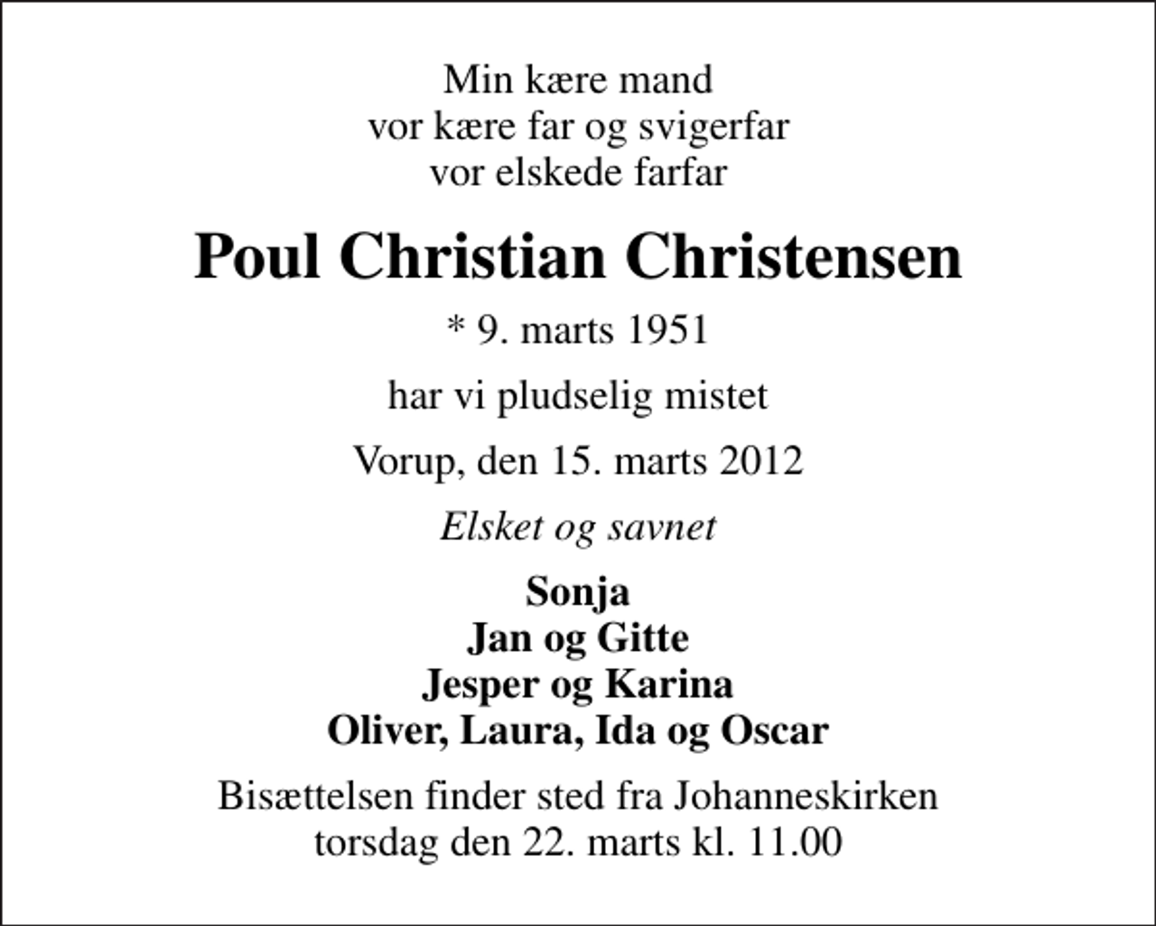 <p>Min kære mand vor kære far og svigerfar vor elskede farfar<br />Poul Christian Christensen<br />* 9. marts 1951<br />har vi pludselig mistet<br />Vorup, den 15. marts 2012<br />Elsket og savnet<br />Sonja Jan og Gitte Jesper og Karina Oliver, Laura, Ida og Oscar<br />Bisættelsen finder sted fra Johanneskirken torsdag den 22. marts kl. 11.00</p>