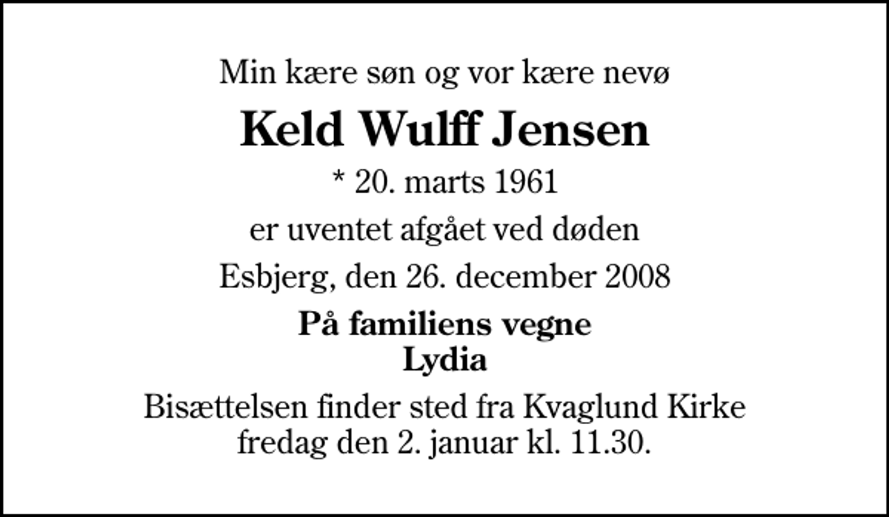 <p>Min kære søn og vor kære nevø<br />Keld Wulff Jensen<br />* 20. marts 1961<br />er uventet afgået ved døden<br />Esbjerg, den 26. december 2008<br />På familiens vegne Lydia<br />Bisættelsen finder sted fra Kvaglund Kirke fredag den 2. januar kl. 11.30</p>