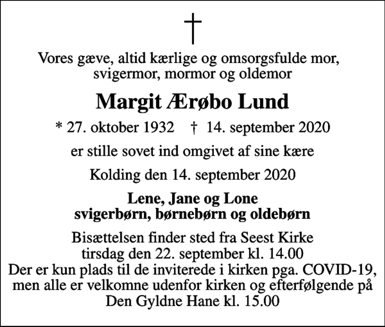 <p>Vores gæve, altid kærlige og omsorgsfulde mor, svigermor, mormor og oldemor<br />Margit Ærøbo Lund<br />* 27. oktober 1932 ✝ 14. september 2020<br />er stille sovet ind omgivet af sine kære<br />Kolding den 14. september 2020<br />Lene, Jane og Lone svigerbørn, børnebørn og oldebørn<br />Bisættelsen finder sted fra Seest Kirke tirsdag den 22. september kl. 14.00 Der er kun plads til de inviterede i kirken pga. COVID-19, men alle er velkomne udenfor kirken og efterfølgende på Den Gyldne Hane kl. 15.00</p>