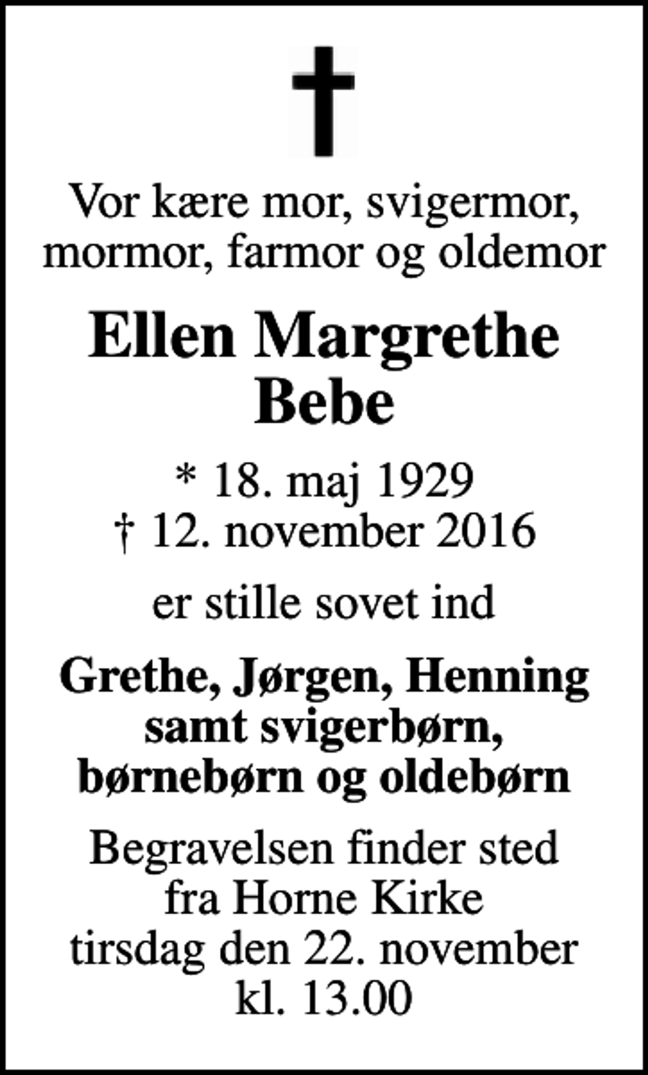 <p>Vor kære mor, svigermor, mormor, farmor og oldemor<br />Ellen Margrethe Bebe<br />* 18. maj 1929<br />✝ 12. november 2016<br />er stille sovet ind<br />Grethe, Jørgen, Henning samt svigerbørn, børnebørn og oldebørn<br />Begravelsen finder sted fra Horne Kirke tirsdag den 22. november kl. 13.00</p>
