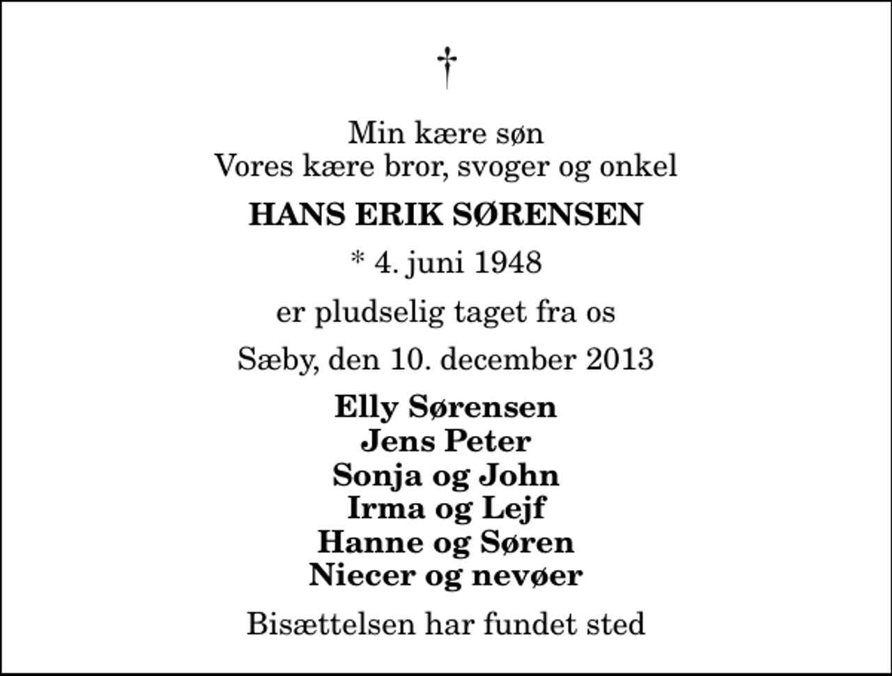 <p>Min kære søn Vores kære bror, svoger og onkel<br />Hans Erik Sørensen<br />* 4. juni 1948<br />er pludselig taget fra os<br />Sæby, den 10. december 2013<br />Elly Sørensen Jens Peter Sonja og John Irma og Lejf Hanne og Søren Niecer og nevøer<br />Bisættelsen har fundet sted</p>