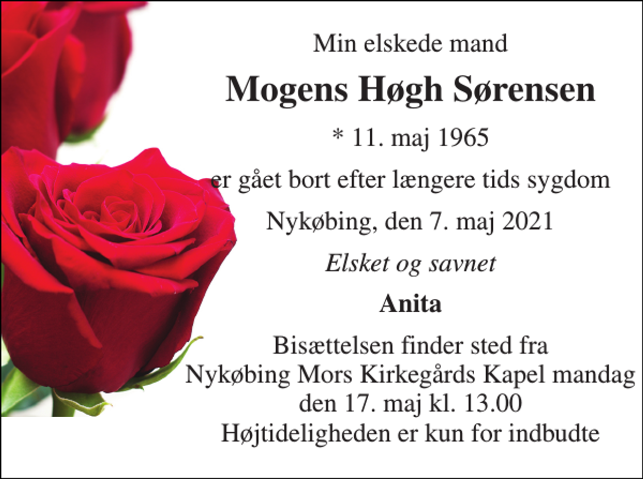 <p>Min elskede mand<br />Mogens Høgh Sørensen<br />*​ 11. maj 1965<br />er gået bort efter længere tids sygdom<br />Nykøbing, den 7. maj 2021<br />Elsket og savnet<br />Anita<br />Bisættelsen finder sted fra Nykøbing Mors Kirkegårds Kapel mandag den 17. maj kl. 13.00 Højtideligheden er kun for indbudte</p>
