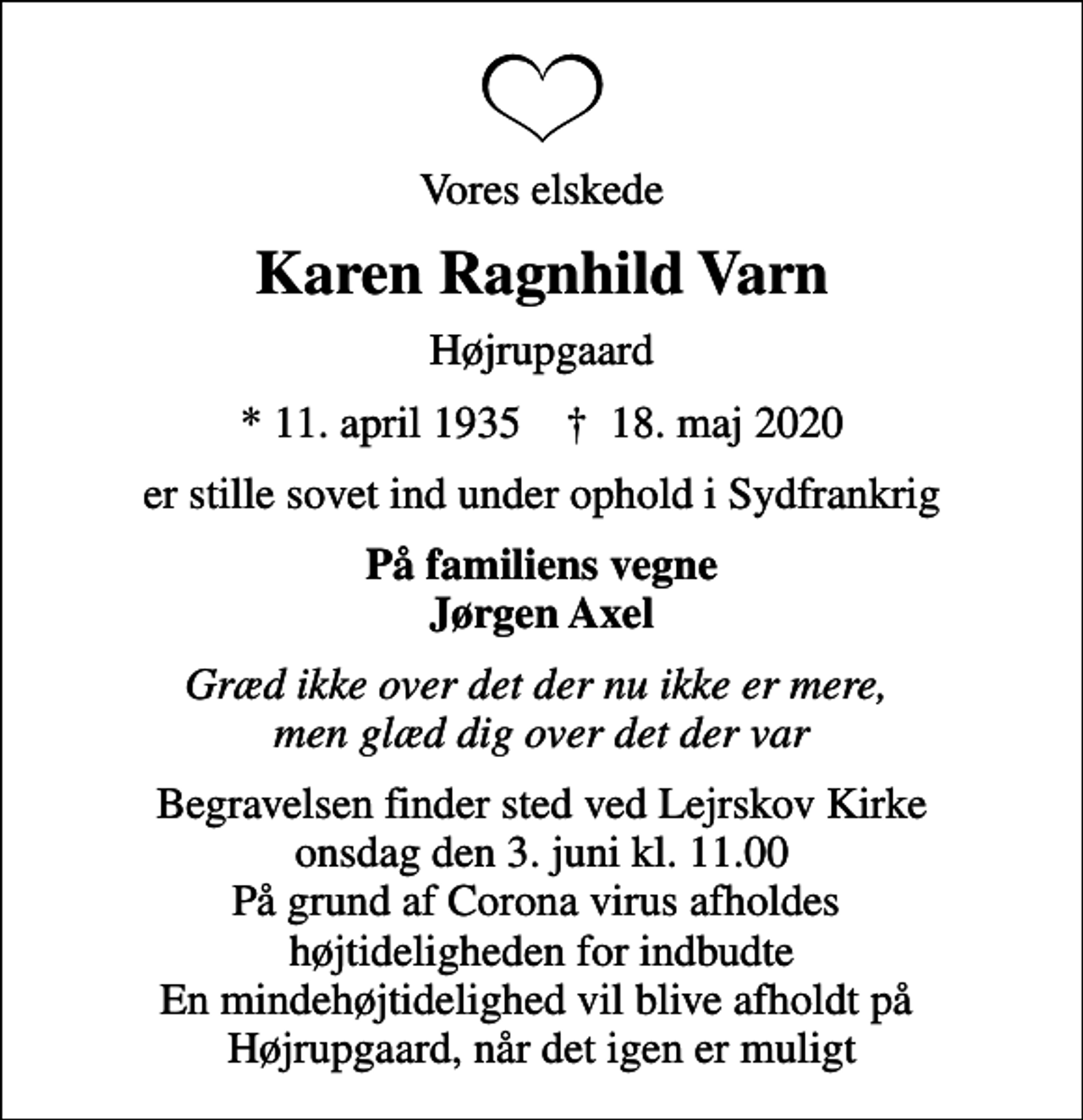 <p>Vores elskede<br />Karen Ragnhild Varn<br />Højrupgaard<br />* 11. april 1935 ✝ 18. maj 2020<br />er stille sovet ind under ophold i Sydfrankrig<br />På familiens vegne Jørgen Axel<br />Græd ikke over det der nu ikke er mere, men glæd dig over det der var<br />Begravelsen finder sted ved Lejrskov Kirke onsdag den 3. juni kl. 11.00 På grund af Corona virus afholdes højtideligheden for indbudte En mindehøjtidelighed vil blive afholdt på Højrupgaard, når det igen er muligt</p>