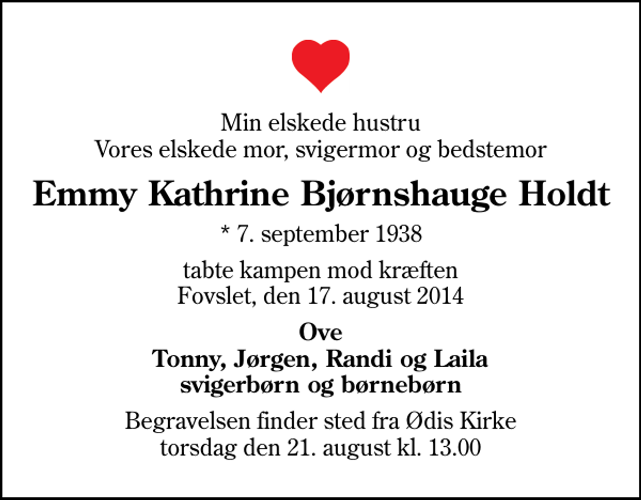 <p>Min elskede hustru Vores elskede mor, svigermor og bedstemor<br />Emmy Kathrine Bjørnshauge Holdt<br />* 7. september 1938<br />tabte kampen mod kræften Fovslet, den 17. august 2014<br />Ove Tonny, Jørgen, Randi og Laila svigerbørn og børnebørn<br />Begravelsen finder sted fra Ødis Kirke torsdag den 21. august kl. 13.00</p>