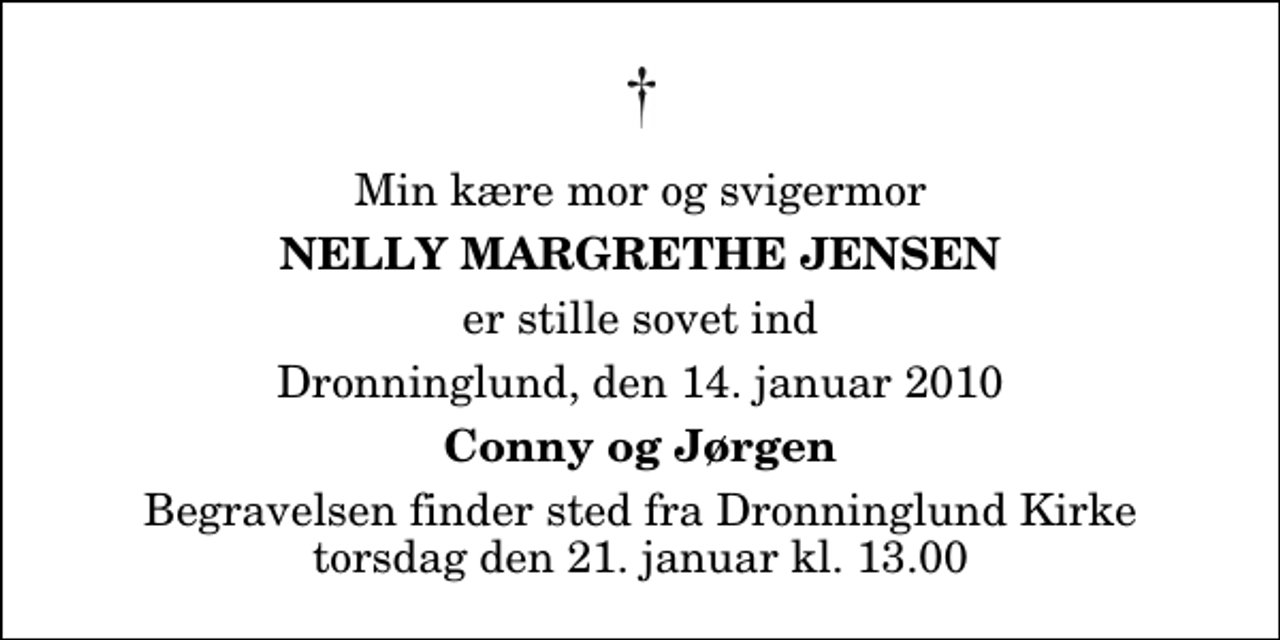 <p>Min kære mor og svigermor<br />Nelly Margrethe Jensen<br />er stille sovet ind<br />Dronninglund, den 14. januar 2010<br />Conny og Jørgen<br />Begravelsen finder sted fra Dronninglund Kirke torsdag den 21. januar kl. 13.00</p>