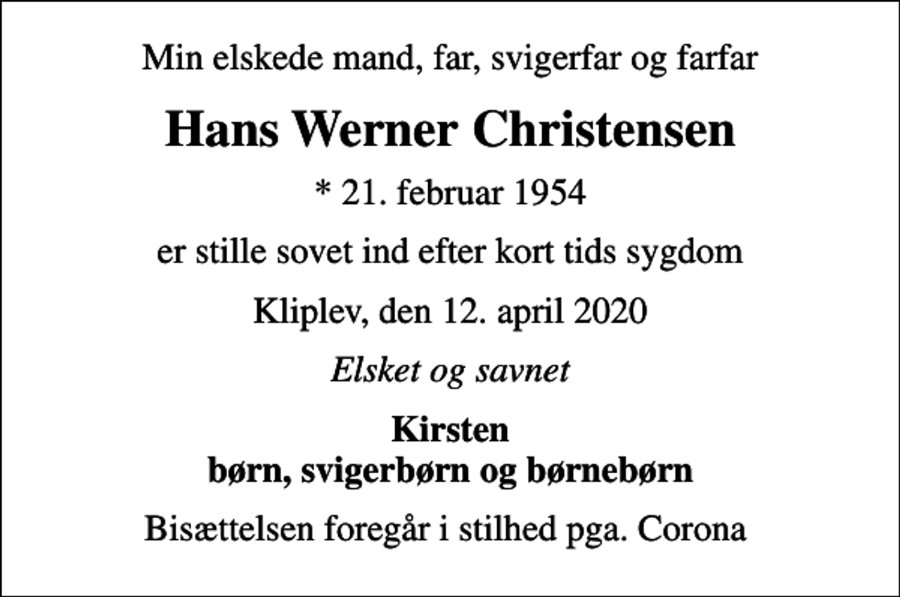 <p>Min elskede mand, far, svigerfar og farfar<br />Hans Werner Christensen<br />* 21. februar 1954<br />er stille sovet ind efter kort tids sygdom<br />Kliplev, den 12. april 2020<br />Elsket og savnet<br />Kirsten børn, svigerbørn og børnebørn<br />Bisættelsen foregår i stilhed pga. Corona</p>