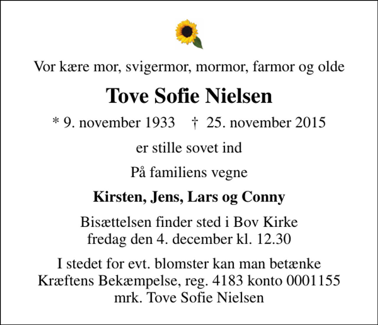 <p>Vor kære mor, svigermor, mormor, farmor og olde<br />Tove Sofie Nielsen<br />* 9. november 1933 ✝ 25. november 2015<br />er stille sovet ind<br />På familiens vegne<br />Kirsten, Jens, Lars og Conny<br />Bisættelsen finder sted i Bov Kirke fredag den 4. december kl. 12.30<br />I stedet for evt. blomster kan man betænke<br />Kræftens Bekæmpelse reg.4183konto0001155mrk. Tove Sofie<br />Nielsen</p>
