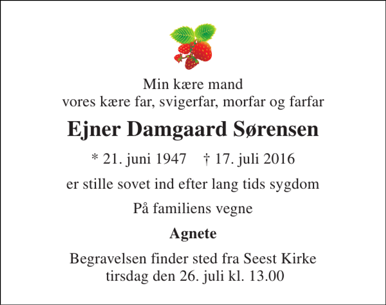 <p>Min kære mand vores kære far, svigerfar, morfar og farfar<br />Ejner Damgaard Sørensen<br />* 21. juni 1947 † 17. juli 2016<br />er stille sovet ind efter lang tids sygdom<br />På familiens vegne<br />Agnete<br />Begravelsen finder sted fra Seest Kirke tirsdag den 26. juli kl. 13.00</p>
