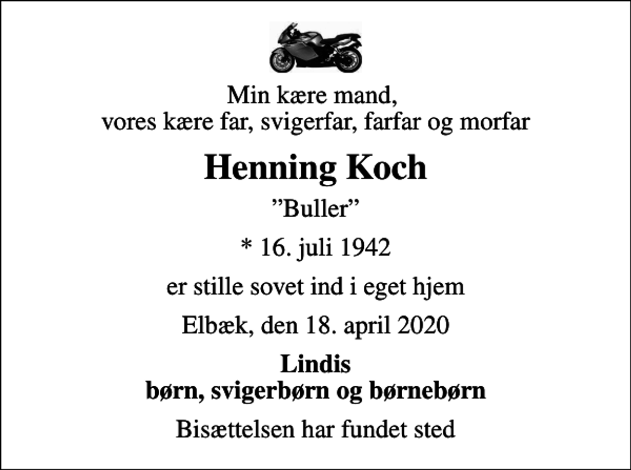 <p>Min kære mand, vores kære far, svigerfar, farfar og morfar<br />Henning Koch<br />Buller<br />* 16. juli 1942<br />er stille sovet ind i eget hjem<br />Elbæk, den 18. april 2020<br />Lindis børn, svigerbørn og børnebørn<br />Bisættelsen har fundet sted</p>