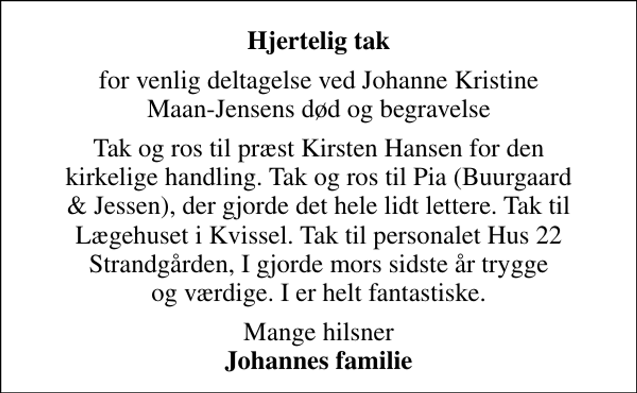 <p>Hjertelig tak<br />for venlig deltagelse ved Johanne Kristine Maan-Jensens død og begravelse<br />Tak og ros til præst Kirsten Hansen for den kirkelige handling. Tak og ros til Pia (Buurgaard &amp; Jessen), der gjorde det hele lidt lettere. Tak til Lægehuset i Kvissel. Tak til personalet Hus 22 Strandgården, I gjorde mors sidste år trygge og værdige. I er helt fantastiske.<br />Mange hilsner <em>Johannes familie</em></p>