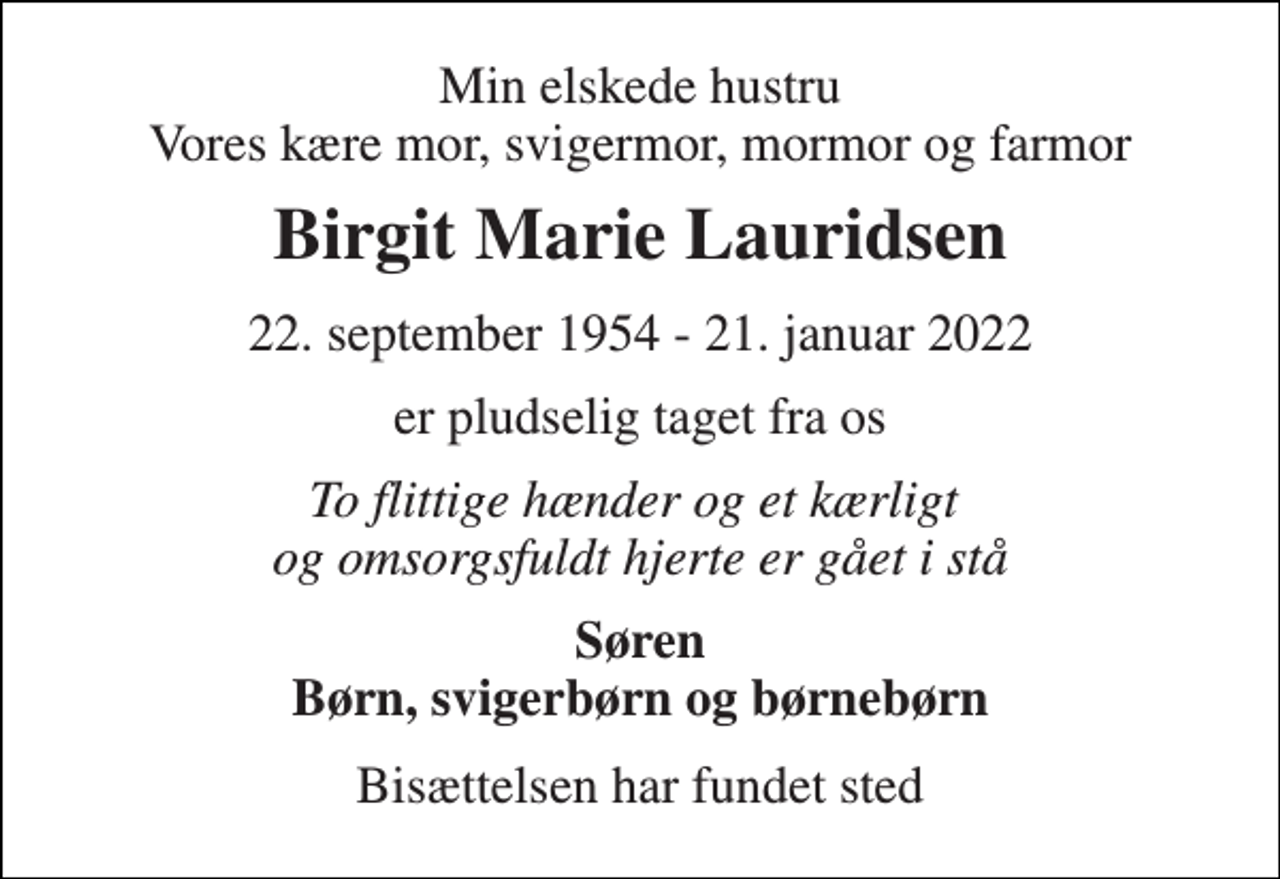 <p>Min elskede hustru Vores kære mor, svigermor, mormor og farmor<br />Birgit Marie Lauridsen<br />22. september 1954 - 21. januar 2022<br />er pludselig taget fra os<br />To flittige hænder og et kærligt og omsorgsfuldt hjerte er gået i stå<br />Søren Børn, svigerbørn og børnebørn<br />Bisættelsen har fundet sted</p>