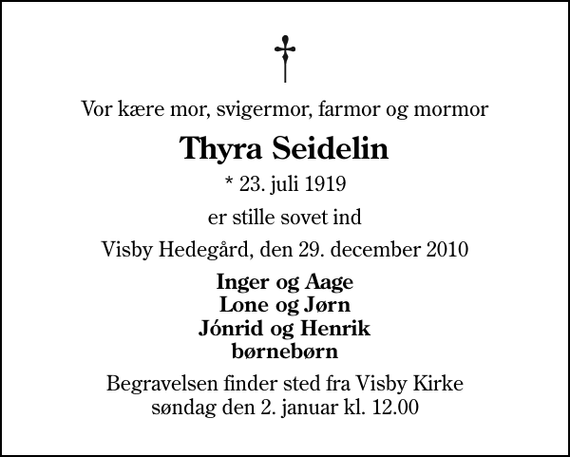 <p>Vor kære mor, svigermor, farmor og mormor<br />Thyra Seidelin<br />* 23. juli 1919<br />er stille sovet ind<br />Visby Hedegård, den 29. december 2010<br />Inger og Aage Lone og Jørn Jónrid og Henrik børnebørn<br />Begravelsen finder sted fra Visby Kirke søndag den 2. januar kl. 12.00</p>