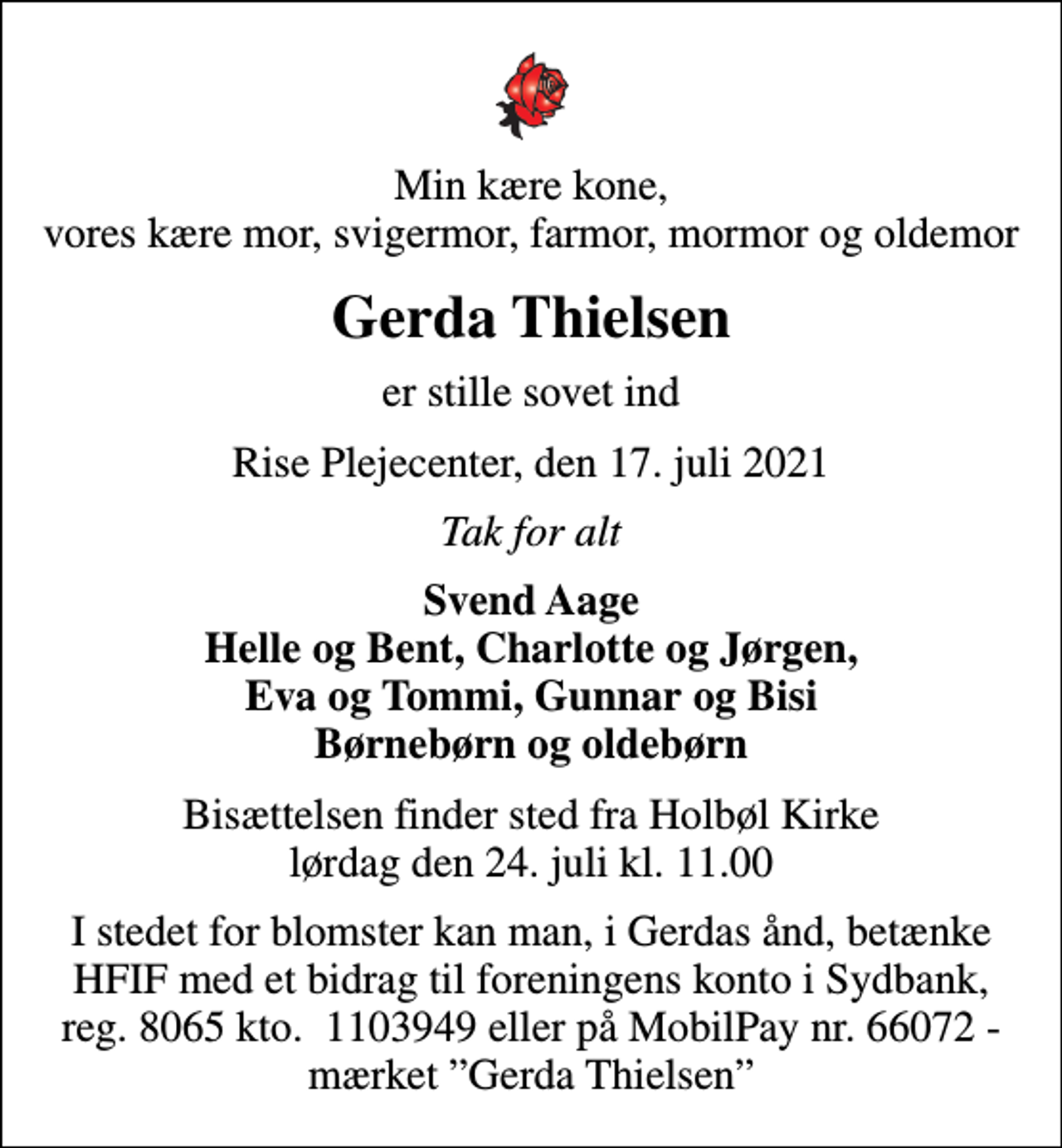 <p>Min kære kone, vores kære mor, svigermor, farmor, mormor og oldemor<br />Gerda Thielsen<br />er stille sovet ind<br />Rise Plejecenter, den 17. juli 2021<br />Tak for alt<br />Svend Aage Helle og Bent, Charlotte og Jørgen, Eva og Tommi, Gunnar og Bisi Børnebørn og oldebørn<br />Bisættelsen finder sted fra Holbøl Kirke lørdag den 24. juli kl. 11.00<br />I stedet for blomster kan man, i Gerdas ånd, betænke HFIF med et bidrag til foreningens konto i Sydbank, reg. 8065 kto. 1103949 eller på MobilPay nr. 66072 - mærket Gerda Thielsen</p>