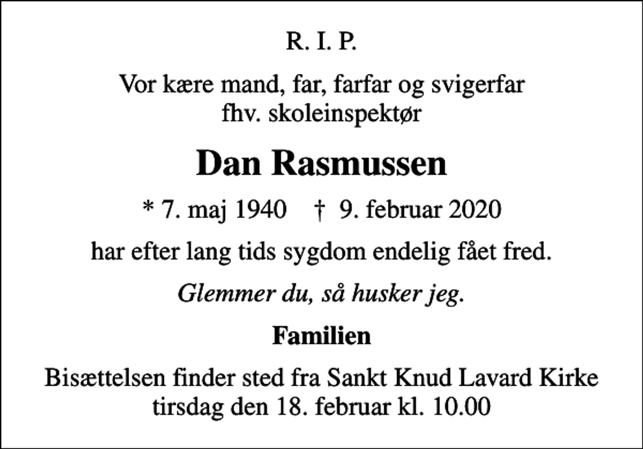 <p>R. I. P.<br />Vor kære mand, far, farfar og svigerfar fhv. skoleinspektør<br />Dan Rasmussen<br />* 7. maj 1940 ✝ 9. februar 2020<br />har efter lang tids sygdom endelig fået fred.<br />Glemmer du, så husker jeg.<br />Familien<br />Bisættelsen finder sted fra Sankt Knud Lavard Kirke tirsdag den 18. februar kl. 10.00</p>