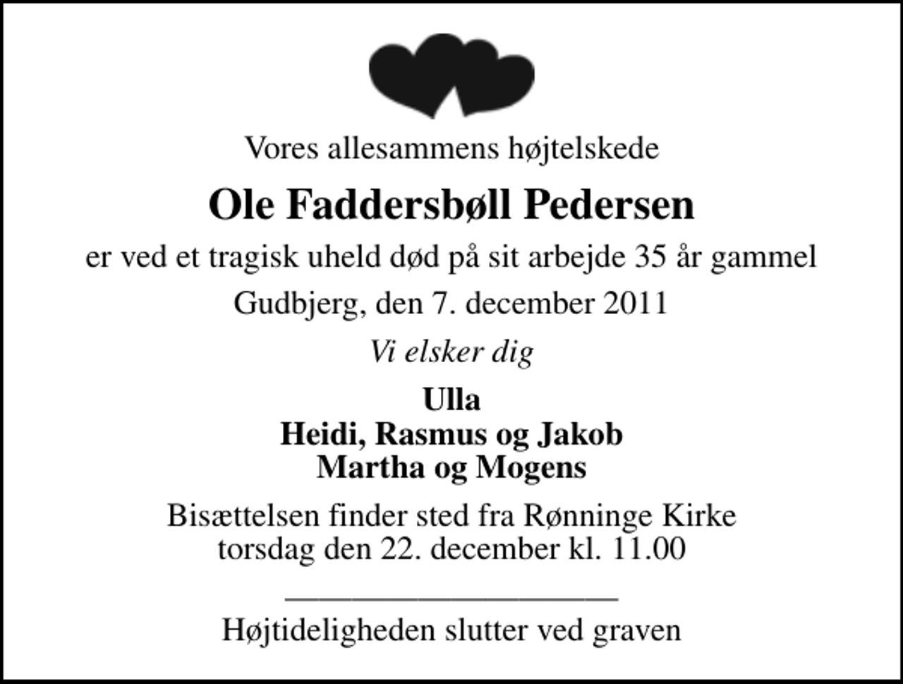 <p>Vores allesammens højtelskede<br />Ole Faddersbøll Pedersen<br />er ved et tragisk uheld død på sit arbejde 35 år gammel<br />Gudbjerg, den 7. december 2011<br />Vi elsker dig<br />Ulla Heidi, Rasmus og Jakob Martha og Mogens<br />Bisættelsen finder sted fra Rønninge Kirke torsdag den 22. december kl. 11.00<br />Højtideligheden slutter ved graven</p>
