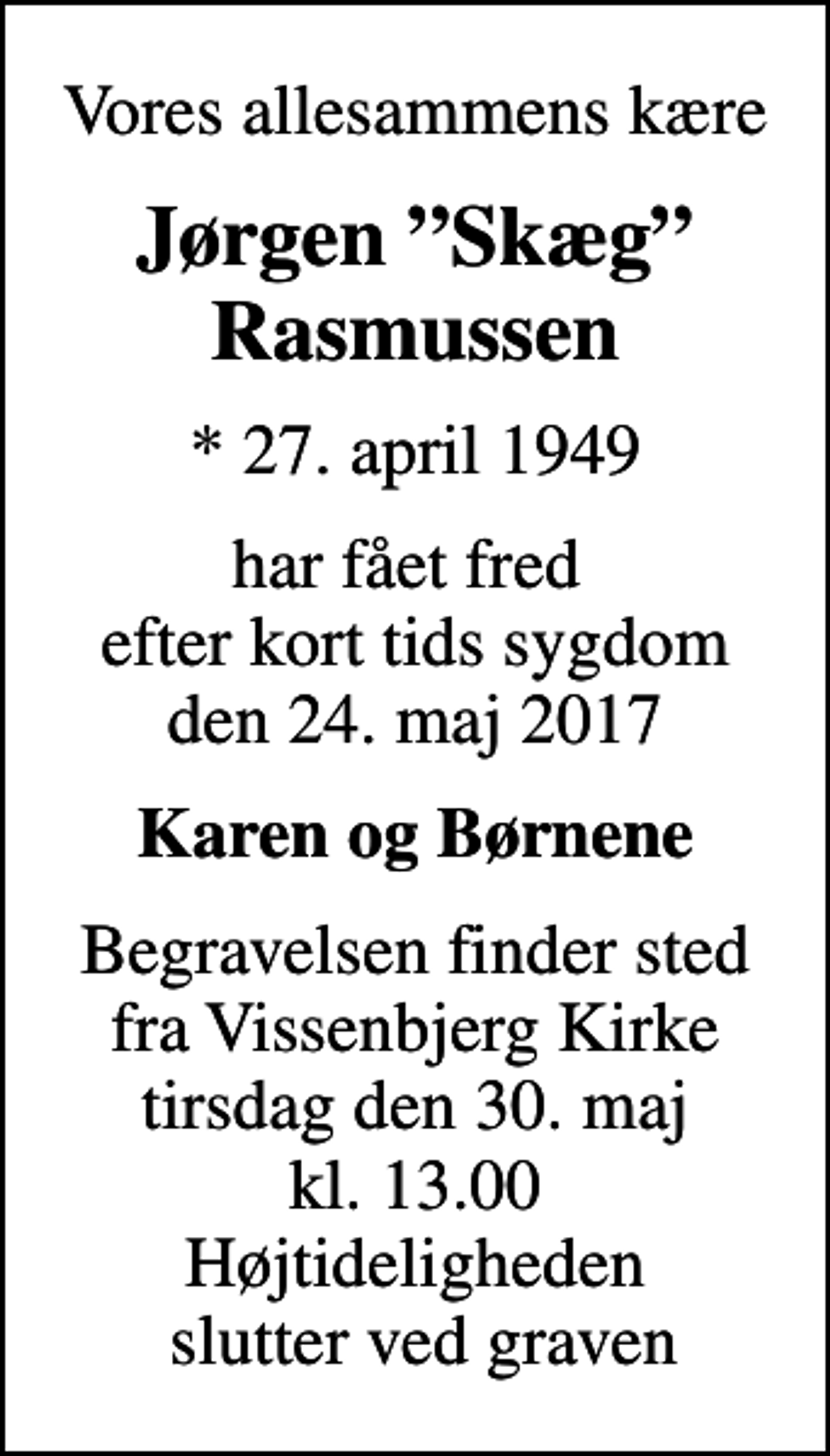 <p>Vores allesammens kære<br />Jørgen Skæg Rasmussen<br />* 27. april 1949<br />har fået fred efter kort tids sygdom den 24. maj 2017<br />Karen og Børnene<br />Begravelsen finder sted fra Vissenbjerg Kirke tirsdag den 30. maj kl. 13.00 Højtideligheden slutter ved graven</p>