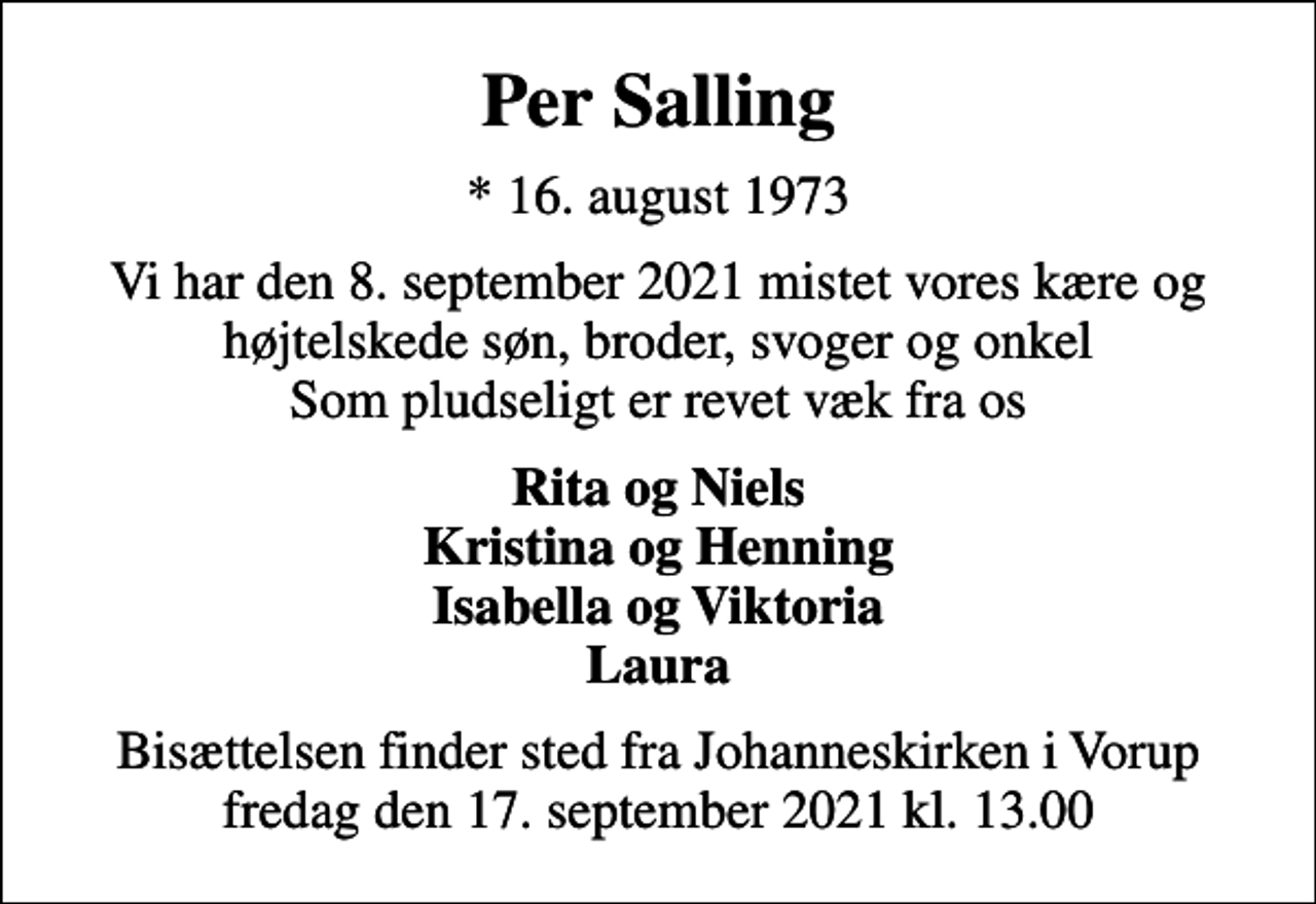 <p>Per Salling<br />* 16. august 1973<br />Vi har den 8. september 2021 mistet vores kære og højtelskede søn, broder, svoger og onkel Som pludseligt er revet væk fra os<br />Rita og Niels Kristina og Henning Isabella og Viktoria Laura<br />Bisættelsen finder sted fra Johanneskirken i Vorup fredag den 17. september 2021 kl. 13.00</p>