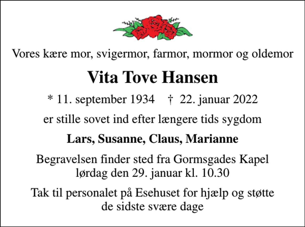 <p>Vores kære mor, svigermor, farmor, mormor og oldemor<br />Vita Tove Hansen<br />* 11. september 1934 ✝ 22. januar 2022<br />er stille sovet ind efter længere tids sygdom<br />Lars, Susanne, Claus, Marianne<br />Begravelsen finder sted fra Gormsgades Kapel lørdag den 29. januar kl. 10.30<br />Tak til personalet på Esehuset for hjælp og støtte de sidste svære dage</p>
